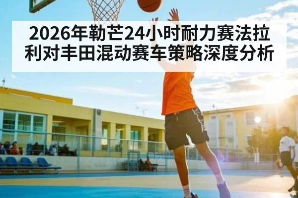 2026年勒芒24小时耐力赛法拉利对丰田混动赛车策略深度分析