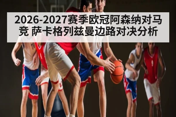 2026-2027赛季欧冠阿森纳对马竞 萨卡格列兹曼边路对决分析